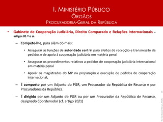 I. MINISTÉRIO PÚBLICO
ÓRGÃOS
PROCURADORIA-GERAL DA REPÚBLICA
• Gabinete de Cooperação Judiciária, Direito Comparado e Relações Internacionais –
artigos 81.º e ss.
– Compete-lhe, para além do mais:
• Assegurar as funções de autoridade central para efeitos de recepção e transmissão de
pedidos e de apoio à cooperação judiciária em matéria penal
• Assegurar os procedimentos relativos a pedidos de cooperação judiciária internacional
em matéria penal
• Apoiar os magistrados do MP na preparação e execução de pedidos de cooperação
internacional;
– É composto por um Adjunto do PGR, um Procurador da República de Recurso e por
Procuradores da República.
– É dirigido por um Adjunto do PGR ou por um Procurador da República de Recurso,
designado Coordenador (cf. artigo 20/1)
Rui
Cardoso
|
Março_2024
|
26
 