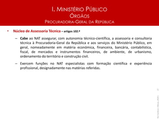 I. MINISTÉRIO PÚBLICO
ÓRGÃOS
PROCURADORIA-GERAL DA REPÚBLICA
• Núcleo de Assessoria Técnica – artigos 102.º
– Cabe ao NAT assegurar, com autonomia técnico-científica, a assessoria e consultoria
técnica à Procuradoria-Geral da República e aos serviços do Ministério Público, em
geral, nomeadamente em matéria económica, financeira, bancária, contabilística,
fiscal, de mercados e instrumentos financeiros, de ambiente, de urbanismo,
ordenamento do território e construção civil.
– Exercem funções no NAT especialistas com formação científica e experiência
profissional, designadamente nas matérias referidas.
Rui
Cardoso
|
Março_2024
|
27
 