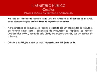 I. MINISTÉRIO PÚBLICO
ÓRGÃOS
PROCURADORIA DA REPÚBLICA DE RECURSO
• Na sede do Tribunal de Recurso existe uma Procuradoria da República de Recurso,
onde exercem funções Procuradores da República de Recurso
• A Procuradoria da República de Recurso é dirigida por um Procurador da República
de Recurso (PRR), com a designação de Procurador da República de Recurso
Coordenador (PRRC), nomeado pelo CSMP, sob proposta do PGR, por um período de
três anos.
• O PRRC e os PRR, para além do mais, representam o MP junto do TR
Rui
Cardoso
|
Março_2024
|
28
 