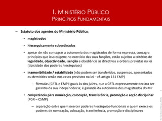 I. MINISTÉRIO PÚBLICO
PRINCÍPIOS FUNDAMENTAIS
– Estatuto dos agentes do Ministério Público:
• magistrados
• hierarquicamente subordinados
• apesar de não consagrar a autonomia dos magistrados de forma expressa, consagra
princípios que isso exigem: no exercício das suas funções, estão sujeitos a critérios de
legalidade, objectividade, isenção e obediência às directivas e ordens previstas na lei
(tipicidade dos poderes hierárquicos)
• inamovibilidade / estabilidade (não podem ser transferidos, suspensos, aposentados
ou demitidos senão nos casos previstos na lei – cf. artigo 131 EMP)
– fórmulas (CRTL e EMP) iguais às dos juízes, que a CRTL expressamente declara ser
garantia da sua independência; é garantia da autonomia dos magistrados do MP
• competência para nomeação, colocação, transferência, promoção e acção disciplinar
(PGR – CSMP)
– separação entre quem exercer poderes hierárquico-funcionais e quem exerce os
poderes de nomeação, colocação, transferência, promoção e disciplinares
Rui
Cardoso
|
Março_2024
|
3
 