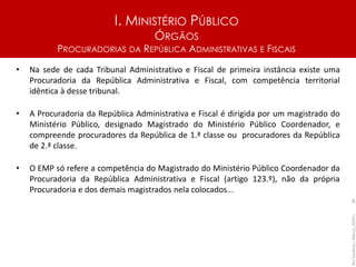 I. MINISTÉRIO PÚBLICO
ÓRGÃOS
PROCURADORIAS DA REPÚBLICA ADMINISTRATIVAS E FISCAIS
• Na sede de cada Tribunal Administrativo e Fiscal de primeira instância existe uma
Procuradoria da República Administrativa e Fiscal, com competência territorial
idêntica à desse tribunal.
• A Procuradoria da República Administrativa e Fiscal é dirigida por um magistrado do
Ministério Público, designado Magistrado do Ministério Público Coordenador, e
compreende procuradores da República de 1.ª classe ou procuradores da República
de 2.ª classe.
• O EMP só refere a competência do Magistrado do Ministério Público Coordenador da
Procuradoria da República Administrativa e Fiscal (artigo 123.º), não da própria
Procuradoria e dos demais magistrados nela colocados...
Rui
Cardoso
|
Março_2024
|
30
 
