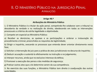 II. O MINISTÉRIO PÚBLICO NA JURISDIÇÃO PENAL
ATRIBUIÇÕES
Artigo 48.º
Atribuições do Ministério Público
1. O Ministério Público é o titular da ação penal, competindo-lhe colaborar com o tribunal na
descoberta da verdade e na realização do direito, obedecendo em todas as intervenções
processuais a critérios de estrita legalidade e objetividade.
2. Compete em especial ao Ministério Público:
a) Receber as denúncias, as queixas e as participações e ordenar a instauração do
procedimento criminal, preenchidos os requisitos da legitimidade;
b) Dirigir o inquérito, avocando os processos que entenda dever orientar diretamente nesta
fase;
c) Solicitar a intervenção do juiz para a prática de atos jurisdicionais no decurso do inquérito;
d) Deduzir acusação e sustentá-la efetivamente na instrução e no julgamento;
e) Interpor recursos, ainda que no exclusivo interesse da defesa;
f) Promover a execução das penas e das medidas de segurança;
g) Praticar outros atos que a lei determine serem da sua competência.
3. No exercício das suas funções, o Ministério Público tem direito à coadjuvação das outras
autoridades.
Rui
Cardoso
|
Março_2024
|
31
 