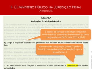 II. O MINISTÉRIO PÚBLICO NA JURISDIÇÃO PENAL
ATRIBUIÇÕES
Artigo 48.º
Atribuições do Ministério Público
1. O Ministério Público é o titular da ação penal, competindo-lhe colaborar com o tribunal na
descoberta da verdade e na realização do direito, obedecendo em todas as intervenções
processuais a critérios de estrita legalidade e objetividade.
2. Compete em especial ao Ministério Público:
a) Receber as denúncias, as queixas e as participações e ordenar a instauração do
procedimento criminal, preenchidos os requisitos da legitimidade;
b) Dirigir o inquérito, avocando os processos que entenda dever orientar diretamente nesta
fase;
c) Solicitar a intervenção do juiz para a prática de atos jurisdicionais no decurso do inquérito;
d) Deduzir acusação e sustentá-la efetivamente na instrução e no julgamento;
e) Interpor recursos, ainda que no exclusivo interesse da defesa;
f) Promover a execução das penas e das medidas de segurança;
g) Praticar outros atos que a lei determine serem da sua competência.
3. No exercício das suas funções, o Ministério Público tem direito à coadjuvação das outras
autoridades.
Rui
Cardoso
|
Março_2024
|
34
É apenas ao MP que cabe dirigir o inquérito.
Poderá realizar o inquérito directamente ou com a
coadjuvação dos OPC’s (arts. 57/1 e 52-A).
Não confundir coadjuvação (só OPC’s podem
fazê-lo), com colaboração/cooperação (o que a
lei confunde...)
 