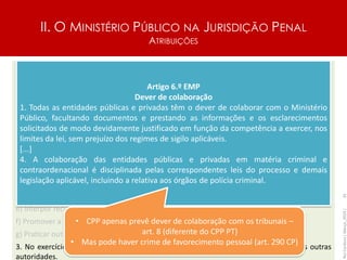 II. O MINISTÉRIO PÚBLICO NA JURISDIÇÃO PENAL
ATRIBUIÇÕES
Artigo 48.º
Atribuições do Ministério Público
1. O Ministério Público é o titular da ação penal, competindo-lhe colaborar com o tribunal na
descoberta da verdade e na realização do direito, obedecendo em todas as intervenções
processuais a critérios de estrita legalidade e objetividade.
2. Compete em especial ao Ministério Público:
a) Receber as denúncias, as queixas e as participações e ordenar a instauração do
procedimento criminal, preenchidos os requisitos da legitimidade;
b) Dirigir o inquérito, avocando os processos que entenda dever orientar diretamente nesta
fase;
c) Solicitar a intervenção do juiz para a prática de atos jurisdicionais no decurso do inquérito;
d) Deduzir acusação e sustentá-la efetivamente na instrução e no julgamento;
e) Interpor recursos, ainda que no exclusivo interesse da defesa;
f) Promover a execução das penas e das medidas de segurança;
g) Praticar outros atos que a lei determine serem da sua competência.
3. No exercício das suas funções, o Ministério Público tem direito à coadjuvação das outras
autoridades.
Rui
Cardoso
|
Março_2024
|
35
Artigo 6.º EMP
Dever de colaboração
1. Todas as entidades públicas e privadas têm o dever de colaborar com o Ministério
Público, facultando documentos e prestando as informações e os esclarecimentos
solicitados de modo devidamente justificado em função da competência a exercer, nos
limites da lei, sem prejuízo dos regimes de sigilo aplicáveis.
[...]
4. A colaboração das entidades públicas e privadas em matéria criminal e
contraordenacional é disciplinada pelas correspondentes leis do processo e demais
legislação aplicável, incluindo a relativa aos órgãos de polícia criminal.
• CPP apenas prevê dever de colaboração com os tribunais –
art. 8 (diferente do CPP PT)
• Mas pode haver crime de favorecimento pessoal (art. 290 CP)
 