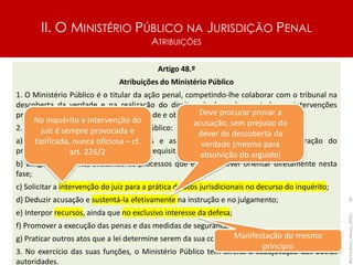 II. O MINISTÉRIO PÚBLICO NA JURISDIÇÃO PENAL
ATRIBUIÇÕES
Artigo 48.º
Atribuições do Ministério Público
1. O Ministério Público é o titular da ação penal, competindo-lhe colaborar com o tribunal na
descoberta da verdade e na realização do direito, obedecendo em todas as intervenções
processuais a critérios de estrita legalidade e objetividade.
2. Compete em especial ao Ministério Público:
a) Receber as denúncias, as queixas e as participações e ordenar a instauração do
procedimento criminal, preenchidos os requisitos da legitimidade;
b) Dirigir o inquérito, avocando os processos que entenda dever orientar diretamente nesta
fase;
c) Solicitar a intervenção do juiz para a prática de atos jurisdicionais no decurso do inquérito;
d) Deduzir acusação e sustentá-la efetivamente na instrução e no julgamento;
e) Interpor recursos, ainda que no exclusivo interesse da defesa;
f) Promover a execução das penas e das medidas de segurança;
g) Praticar outros atos que a lei determine serem da sua competência.
3. No exercício das suas funções, o Ministério Público tem direito à coadjuvação das outras
autoridades.
Rui
Cardoso
|
Março_2024
|
36
No inquérito a intervenção do
juiz é sempre provocada e
tipificada, nunca oficiosa – cf.
art. 226/2
Deve procurar provar a
acusação, sem prejuízo do
dever de descoberta da
verdade (mesmo para
absolvição do arguido)
Manifestação do mesmo
princípio
 