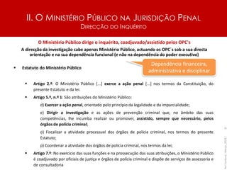 II. O MINISTÉRIO PÚBLICO NA JURISDIÇÃO PENAL
DIRECÇÃO DO INQUÉRITO
37
O Ministério Público dirige o inquérito, coadjuvado/assistido pelos OPC's
A direcção da investigação cabe apenas Ministério Público, actuando os OPC´s sob a sua directa
orientação e na sua dependência funcional (e não na dependência do poder executivo)
▪ Estatuto do Ministério Público
▪ Artigo 2.º: O Ministério Público [...] exerce a ação penal [...] nos termos da Constituição, do
presente Estatuto e da lei.
▪ Artigo 5.º, n.º 1: São atribuições do Ministério Público:
d) Exercer a ação penal, orientado pelo princípio da legalidade e da imparcialidade;
e) Dirigir a investigação e as ações de prevenção criminal que, no âmbito das suas
competências, lhe incumba realizar ou promover, assistido, sempre que necessário, pelos
órgãos de polícia criminal;
o) Fiscalizar a atividade processual dos órgãos de polícia criminal, nos termos do presente
Estatuto;
p) Coordenar a atividade dos órgãos de polícia criminal, nos termos da lei;
▪ Artigo 7.º: No exercício das suas funções e na prossecução das suas atribuições, o Ministério Público
é coadjuvado por oficiais de justiça e órgãos de polícia criminal e dispõe de serviços de assessoria e
de consultadoria
Dependência financeira,
administrativa e disciplinar
Rui
Cardoso
|
Março_2024
|
 