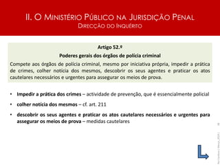 II. O MINISTÉRIO PÚBLICO NA JURISDIÇÃO PENAL
DIRECÇÃO DO INQUÉRITO
Artigo 52.º
Poderes gerais dos órgãos de polícia criminal
Compete aos órgãos de polícia criminal, mesmo por iniciativa própria, impedir a prática
de crimes, colher notícia dos mesmos, descobrir os seus agentes e praticar os atos
cautelares necessários e urgentes para assegurar os meios de prova.
• Impedir a prática dos crimes – actividade de prevenção, que é essencialmente policial
• colher notícia dos mesmos – cf. art. 211
• descobrir os seus agentes e praticar os atos cautelares necessários e urgentes para
assegurar os meios de prova – medidas cautelares
Rui
Cardoso
|
Março_2024
|
38
 