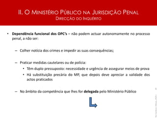 II. O MINISTÉRIO PÚBLICO NA JURISDIÇÃO PENAL
DIRECÇÃO DO INQUÉRITO
• Dependência funcional dos OPC’s – não podem actuar autonomamente no processo
penal, a não ser:
– Colher notícia dos crimes e impedir as suas consequências;
– Praticar medidas cautelares ou de polícia:
• Têm duplo pressuposto: necessidade e urgência de assegurar meios de prova
• Há substituição precária do MP, que depois deve apreciar a validade dos
actos praticados
– No âmbito da competência que lhes for delegada pelo Ministério Público
Rui
Cardoso
|
Março_2024
|
39
 