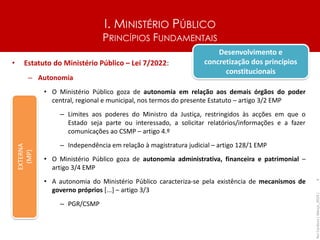 I. MINISTÉRIO PÚBLICO
PRINCÍPIOS FUNDAMENTAIS
• Estatuto do Ministério Público – Lei 7/2022:
– Autonomia
• O Ministério Público goza de autonomia em relação aos demais órgãos do poder
central, regional e municipal, nos termos do presente Estatuto – artigo 3/2 EMP
– Limites aos poderes do Ministro da Justiça, restringidos às acções em que o
Estado seja parte ou interessado, a solicitar relatórios/informações e a fazer
comunicações ao CSMP – artigo 4.º
– Independência em relação à magistratura judicial – artigo 128/1 EMP
• O Ministério Público goza de autonomia administrativa, financeira e patrimonial –
artigo 3/4 EMP
• A autonomia do Ministério Público caracteriza-se pela existência de mecanismos de
governo próprios [...] – artigo 3/3
– PGR/CSMP
Rui
Cardoso
|
Março_2024
|
4
EXTERNA
(MP)
Desenvolvimento e
concretização dos princípios
constitucionais
 