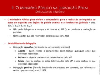 II. O MINISTÉRIO PÚBLICO NA JURISDIÇÃO PENAL
DIRECÇÃO DO INQUÉRITO
• O Ministério Público pode deferir a competência para a realização do inquérito ou
actos do inquérito aos órgãos de polícia criminal e a funcionários judiciais – arts.
228/1, 52/2, 52-A, 57/2
– Não pode delegar os actos que a lei reserva ao MP (p. ex., ordenar a realização de
perícias)
– Nem os actos que são reservados pela lei ao juiz (art. 226)
• Modalidades de delegação
– Delegação específica (no âmbito de um concreto processo)
» Aberta – quem recebe a competência pode realizar quaisquer actos que
entender adequados
» Fechada – só pode realizar actos determinados pelo MP
» Mista – tem de realizar os actos determinados pelo MP e pode realizar os que
entender adequados
– Delegação genérica (fora do âmbito de um processo em concreto, por referência a
certos tipos de crime) – art. 228/3
Rui
Cardoso
|
Março_2024
|
40
 
