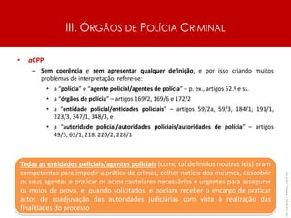 III. ÓRGÃOS DE POLÍCIA CRIMINAL
• aCPP
– Sem coerência e sem apresentar qualquer definição, e por isso criando muitos
problemas de interpretação, refere-se:
• a “polícia” e “agente policial/agentes de polícia” – p. ex., artigos 52.º e ss.
• a “órgãos de polícia” – artigos 169/2, 169/6 e 172/2
• a “entidade policial/entidades policiais” – artigos 59/2a, 59/3, 184/1, 191/1,
223/3, 347/1, 348/3, e
• a “autoridade policial/autoridades policiais/autoridades de polícia” – artigos
49/3, 63/1, 218, 220/2, 228/1
Rui
Cardoso
|
Março_2024
|
41
Todas as entidades policiais/agentes policiais (como tal definidos noutras leis) eram
competentes para impedir a prática de crimes, colher notícia dos mesmos, descobrir
os seus agentes e praticar os actos cautelares necessários e urgentes para assegurar
os meios de prova, e, quando solicitados, e podiam receber o encargo de praticar
actos de coadjuvação das autoridades judiciárias com vista à realização das
finalidades do processo
 