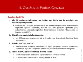 III. ÓRGÃOS DE POLÍCIA CRIMINAL
• Funções dos OPC’s
– Não há mudanças relevantes nas funções dos OPC’s face às anteriores das
polícias/agentes policiais:
• No artigo 52/2 (funções de coadjuvação das autoridades judiciárias) foi eliminado o
segmento “quando solicitada”, mas tal não tem qualquer significado, pois,
naturalmente, essa coadjuvação terá de ser solicitada pelas AJ’s, não podendo ser
imposta pelos OPC’s
1. Mantém-se o princípio fundamental:
» os OPCs actuam no processo sob a direcção e na dependência funcional da AJ
competente
2. Não há um “OPC natural”:
» em termos de processo, é indiferente o órgão que pratica os actos processuais,
desde que seja OPC e respeite o âmbito dos poderes que lhe foram delegados;
3. Todos os OPCs se encontram ao mesmo “nível”:
» nenhum deles tem poderes de supra-ordenação sobre os demais;
» a dependência funcional é de todos para com as AJ´s;
Rui
Cardoso
|
Março_2024
|
43
 