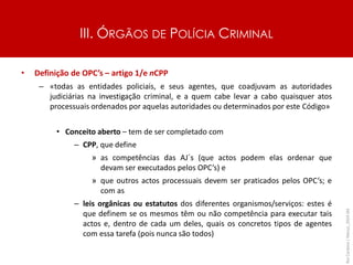 III. ÓRGÃOS DE POLÍCIA CRIMINAL
• Definição de OPC’s – artigo 1/e nCPP
– «todas as entidades policiais, e seus agentes, que coadjuvam as autoridades
judiciárias na investigação criminal, e a quem cabe levar a cabo quaisquer atos
processuais ordenados por aquelas autoridades ou determinados por este Código»
• Conceito aberto – tem de ser completado com
– CPP, que define
» as competências das AJ´s (que actos podem elas ordenar que
devam ser executados pelos OPC’s) e
» que outros actos processuais devem ser praticados pelos OPC’s; e
com as
– leis orgânicas ou estatutos dos diferentes organismos/serviços: estes é
que definem se os mesmos têm ou não competência para executar tais
actos e, dentro de cada um deles, quais os concretos tipos de agentes
com essa tarefa (pois nunca são todos)
Rui
Cardoso
|
Março_2024
|
44
 