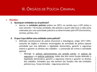 III. ÓRGÃOS DE POLÍCIA CRIMINAL
» Dúvidas:
1. Quaisquer entidades ou só policiais?
» Apenas as entidades policiais podem ser OPC’s no sentido que o CPP atribui a
esse conceito – há muitas entidades não policiais a quem cabe levar a cabo actos
ordenados por uma autoridade judiciária ou determinados pelo CPP (funcionários,
correios, peritos, etc.)
2. O que é que define uma entidade como policial?
» Definição constitucional de polícia (funcional e teleológica), artigo 147.º CRTL:
conjunto de órgãos e institutos encarregados da actividade de polícia (aquela
actividade que visa defender a legalidade democrática, garantir a segurança
interna e garantir os direitos dos cidadãos – a prevenção de crimes é actividade
policial)
> Abrange as polícias administrativas em sentido estrito, as polícias de
segurança e as polícias judiciárias: todas elas têm como função defender a
legalidade democrática, garantir a segurança interna e garantir os direitos
dos cidadãos. Entidades que não tenham tais funções não são entidades
policiais (v.g., Forças Armadas – segurança externa).
Rui
Cardoso
|
Março_2024
|
45
 