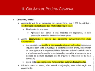 III. ÓRGÃOS DE POLÍCIA CRIMINAL
» Que actos, então?
» A resposta terá de ser procurada nas competências que o CPP lhes atribui –
coadjuvação nas realização das finalidades do processo.
» Finalidades do processo:
» Aplicação das penas e das medidas de segurança, o que
pressupõe a recolha e conservação de prova
» Assim, coadjuvação é aquela que apresenta cumulativamente duas
características:
» que consiste na recolha e conservação da prova de crime (sendo no
inquérito com vista a investigar a existência de um crime, determinar
os seus agentes e a responsabilidade deles em ordem à decisão sobre
o arquivamento/acusação, e, na instrução, com vista a comprovar se a
decisão de deduzir acusação ou de arquivar o inquérito foi ou não
correcta);
» que é feita na dependência funcional das autoridades judiciárias.
» Faltando uma ou outra, não haverá coadjuvação, mas colaboração ou
cooperação.
Rui
Cardoso
|
Março_2024
|
47
 