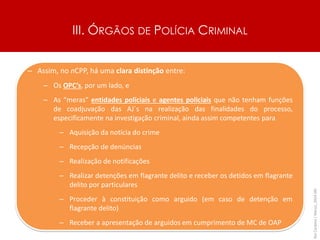 III. ÓRGÃOS DE POLÍCIA CRIMINAL
Rui
Cardoso
|
Março_2024
|
49
– Assim, no nCPP, há uma clara distinção entre:
– Os OPC’s, por um lado, e
– As “meras” entidades policiais e agentes policiais que não tenham funções
de coadjuvação das AJ´s na realização das finalidades do processo,
especificamente na investigação criminal, ainda assim competentes para
– Aquisição da notícia do crime
– Recepção de denúncias
– Realização de notificações
– Realizar detenções em flagrante delito e receber os detidos em flagrante
delito por particulares
– Proceder à constituição como arguido (em caso de detenção em
flagrante delito)
– Receber a apresentação de arguidos em cumprimento de MC de OAP
 