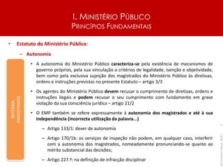 I. MINISTÉRIO PÚBLICO
PRINCÍPIOS FUNDAMENTAIS
• Estatuto do Ministério Público:
– Autonomia
• A autonomia do Ministério Público caracteriza-se pela existência de mecanismos de
governo próprios, pela sua vinculação a critérios de legalidade, isenção e objetividade,
bem como pela exclusiva sujeição dos magistrados do Ministério Público às diretivas,
ordens e instruções previstas no presente Estatuto – artigo 3/3
• Os agentes do Ministério Público devem recusar o cumprimento de diretivas, ordens e
instruções ilegais e podem recusar o seu cumprimento com fundamento em grave
violação da sua consciência jurídica – artigo 21/2
• O EMP também se refere expressamente à autonomia dos magistrados e até à sua
independência (incorrecta utilização da palavra...)
– Artigo 133/1: dever de autonomia
– Artigo 170/1b: os serviços de inspeção não podem, em qualquer caso, interferir
com a autonomia dos magistrados, nomeadamente pronunciando-se quanto ao
mérito substancial das decisões;
– Artigo 227.º: na definição de infracção disciplinar
Rui
Cardoso
|
Março_2024
|
5
INTERNA
(MAGISTRADO)
 