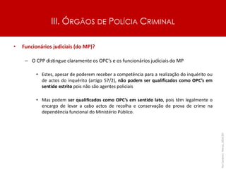 III. ÓRGÃOS DE POLÍCIA CRIMINAL
• Funcionários judiciais (do MP)?
– O CPP distingue claramente os OPC’s e os funcionários judiciais do MP
• Estes, apesar de poderem receber a competência para a realização do inquérito ou
de actos do inquérito (artigo 57/2), não podem ser qualificados como OPC’s em
sentido estrito pois não são agentes policiais
• Mas podem ser qualificados como OPC’s em sentido lato, pois têm legalmente o
encargo de levar a cabo actos de recolha e conservação de prova de crime na
dependência funcional do Ministério Público.
Rui
Cardoso
|
Março_2024
|
50
 