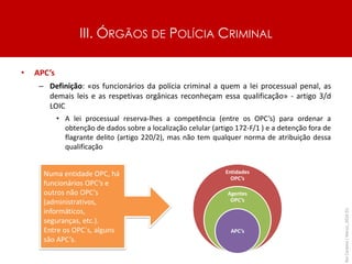 III. ÓRGÃOS DE POLÍCIA CRIMINAL
• APC’s
– Definição: «os funcionários da polícia criminal a quem a lei processual penal, as
demais leis e as respetivas orgânicas reconheçam essa qualificação» - artigo 3/d
LOIC
• A lei processual reserva-lhes a competência (entre os OPC’s) para ordenar a
obtenção de dados sobre a localização celular (artigo 172-F/1 ) e a detenção fora de
flagrante delito (artigo 220/2), mas não tem qualquer norma de atribuição dessa
qualificação
Rui
Cardoso
|
Março_2024
|
51
Entidades
OPC’s
Agentes
OPC’s
APC’s
Numa entidade OPC, há
funcionários OPC’s e
outros não OPC’s
(administrativos,
informáticos,
seguranças, etc.).
Entre os OPC´s, alguns
são APC’s.
 