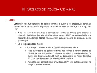 III. ÓRGÃOS DE POLÍCIA CRIMINAL
• APC’s
– Definição: «os funcionários da polícia criminal a quem a lei processual penal, as
demais leis e as respetivas orgânicas reconheçam essa qualificação» - artigo 3/d
LOIC
• A lei processual reserva-lhes a competência (entre os OPC’s) para ordenar a
obtenção de dados sobre a localização celular (artigo 172-F/1 ) e a detenção fora de
flagrante delito (artigo 220/2), mas não tem qualquer norma de atribuição dessa
qualificação
• Só as leis orgânicas o fazem:
i. PCIC – artigo 13.º do DL 15/2014 (aprova a orgânica da PCIC)
» «São autoridades de polícia criminal, nos termos e para os efeitos do
Código de Processo Penal: O director nacional; O diretor-adjunto; Os
chefes dos departamentos; O Chefe do Laboratório de Polícia Científica
[???]; Os coordenadores; Os investigadores chefes.»
» Para além das competências previstas no CPP, têm outras previstas no
artigo 14.º do DL 15/2014
Rui
Cardoso
|
Março_2024
|
52
 