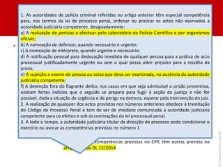 II. ÓRGÃOS DE POLÍCIA CRIMINAL
• APC’s
– Definição: «os funcionários da polícia criminal a quem a lei processual penal, as
demais leis e as respetivas orgânicas reconheçam essa qualificação» - artigo 3/d
LOIC
• A lei processual reserva-lhes a competência (entre os OPC’s) para ordenar a
obtenção de dados sobre a localização celular (artigo 172-F/1 ) e a detenção fora de
flagrante delito (artigo 220/2), mas não tem qualquer norma de atribuição dessa
qualificação
• Só as leis orgânicas o fazem:
i. PCIC – artigo 13.º do DL 15/2014 (aprova a orgânica da PCIC)
» «São autoridades de polícia criminal, nos termos e para os efeitos do
Código de Processo Penal: O director nacional; O diretor-adjunto; Os
chefes dos departamentos; O Chefe do Laboratório de Polícia Científica
[???]; Os coordenadores; Os investigadores chefes.»
» Para além das competências previstas no CPP, têm outras prevista no
artigo 14.º do DL 15/2014
Rui
Cardoso
|
Março_2024
|
53
1. As autoridades de polícia criminal referidas no artigo anterior têm especial competência
para, nos termos da lei de processo penal, ordenar ou praticar os actos não eservados à
autoridade judiciária competente, designadamente:
a) A realização de perícias a efectuar pelo Laboratório de Polícia Científica e por organismos
oficiais;
b) A nomeação de defensor, quando necessário e urgente;
c) A nomeação de intérprete, quando urgente e necessário;
d) A notificação pessoal para deslocação imediata de qualquer pessoa para a prática de acto
processual justificadamente urgente ou sem o qual possa advir prejuízo para a recolha da
prova;
e) A sujeição a exame de pessoa ou coisa que deva ser examinada, na ausência da autoridade
judiciária competente;
f) A detenção fora do flagrante delito, nos casos em que seja admissível a prisão preventiva,
existam fortes indícios que o arguido se prepara para fugir à acção da justiça e não for
possível, dada a situação de urgência e de perigo na demora, esperar pela intervenção do juiz.
2. A realização de qualquer dos actos previstos nos números anteriores obedece à tramitação
do Código de Processo Penal e tem de ser de imediato comunicada à autoridade judiciária
competente para os efeitos e sob as cominações da lei processual penal.
3. A todo o tempo, a autoridade judiciária titular da direcção do processo pode condicionar o
exercício ou avocar as competências previstas no número 1.
 