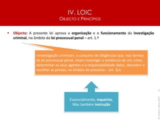 IV. LOIC
OBJECTO E PRINCÍPIOS
55
▪ Objecto: A presente lei aprova a organização e o funcionamento da investigação
criminal, no âmbito da lei processual penal – art. 1.º
Rui
Cardoso
|
Março_2024
|
«Investigação criminal», o conjunto de diligências que, nos termos
da lei processual penal, visam investigar a existência de um crime,
determinar os seus agentes e a responsabilidade deles, descobrir e
recolher as provas, no âmbito do processo – art. 3/a
Essencialmente, inquérito,
Mas também instrução
 