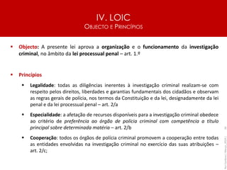 IV. LOIC
OBJECTO E PRINCÍPIOS
56
▪ Objecto: A presente lei aprova a organização e o funcionamento da investigação
criminal, no âmbito da lei processual penal – art. 1.º
▪ Princípios
▪ Legalidade: todas as diligências inerentes à investigação criminal realizam-se com
respeito pelos direitos, liberdades e garantias fundamentais dos cidadãos e observam
as regras gerais de polícia, nos termos da Constituição e da lei, designadamente da lei
penal e da lei processual penal – art. 2/a
▪ Especialidade: a afetação de recursos disponíveis para a investigação criminal obedece
ao critério de preferência ao órgão de polícia criminal com competência a título
principal sobre determinada matéria – art. 2/b
▪ Cooperação: todos os órgãos de polícia criminal promovem a cooperação entre todas
as entidades envolvidas na investigação criminal no exercício das suas atribuições –
art. 2/c;
Rui
Cardoso
|
Março_2024
|
 