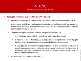 IV. LOIC
NORMAS PROCESSUAIS PENAIS
57
▪ Repetição de normas que constam do CPP e do EMP:
▪ A direção da investigação criminal cabe à autoridade judiciária competente – art. 4/1
▪ A autoridade judiciária é coadjuvada pelos órgãos de polícia criminal, que atuam no
processo sob a direção e dependência funcional daquela, sem prejuízo da respetiva
organização hierárquica – art 4/2
▪ Compete aos órgãos de polícia criminal, designadamente (art. 7):
▪ 1: a) Coadjuvar as autoridades judiciárias na investigação criminal;
▪ b) Realizar as ações de deteção, prevenção da sua competência e a investigação
que lhes sejam delegadas pelas autoridades judiciárias competentes.
▪ 2. Os órgãos de polícia criminal podem praticar os atos cautelares necessários e
urgentes para assegurar os meios de prova e devem informar imediatamente à
autoridade judiciária competente, qualquer crime que tenham presenciado ou
de que tenham conhecimento.
▪ Ver ainda o art. 13.º (deveres dos OPC’s)
Rui
Cardoso
|
Março_2024
|
 