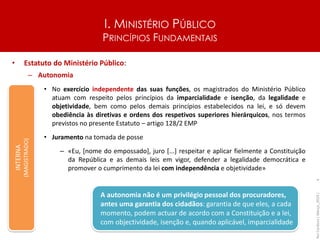 I. MINISTÉRIO PÚBLICO
PRINCÍPIOS FUNDAMENTAIS
• Estatuto do Ministério Público:
– Autonomia
• No exercício independente das suas funções, os magistrados do Ministério Público
atuam com respeito pelos princípios da imparcialidade e isenção, da legalidade e
objetividade, bem como pelos demais princípios estabelecidos na lei, e só devem
obediência às diretivas e ordens dos respetivos superiores hierárquicos, nos termos
previstos no presente Estatuto – artigo 128/2 EMP
• Juramento na tomada de posse
– «Eu, [nome do empossado], juro [...] respeitar e aplicar fielmente a Constituição
da República e as demais leis em vigor, defender a legalidade democrática e
promover o cumprimento da lei com independência e objetividade»
Rui
Cardoso
|
Março_2024
|
6
INTERNA
(MAGISTRADO)
A autonomia não é um privilégio pessoal dos procuradores,
antes uma garantia dos cidadãos: garantia de que eles, a cada
momento, podem actuar de acordo com a Constituição e a lei,
com objectividade, isenção e, quando aplicável, imparcialidade
 