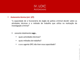 IV. LOIC
AUTONOMIAS
62
▪ Autonomia técnica (art. 3/f):
“a capacidade de o funcionário do órgão de polícia criminal decidir sobre as
atividades técnicas e o método de trabalho que utiliza na realização da
investigação criminal”
▪ conceito totalmente vago…
▪ quais actividades técnicas?
▪ quais métodos de trabalho?
▪ e se o agente OPC não tiver essa capacidade?
Rui
Cardoso
|
Março_2024
|
 