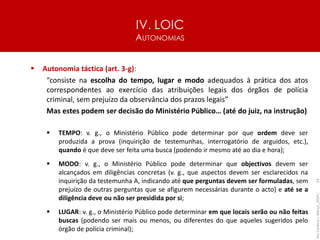 IV. LOIC
AUTONOMIAS
63
▪ Autonomia táctica (art. 3-g):
“consiste na escolha do tempo, lugar e modo adequados à prática dos atos
correspondentes ao exercício das atribuições legais dos órgãos de polícia
criminal, sem prejuízo da observância dos prazos legais”
Mas estes podem ser decisão do Ministério Público… (até do juiz, na instrução)
▪ TEMPO: v. g., o Ministério Público pode determinar por que ordem deve ser
produzida a prova (inquirição de testemunhas, interrogatório de arguidos, etc.),
quando é que deve ser feita uma busca (podendo ir mesmo até ao dia e hora);
▪ MODO: v. g., o Ministério Público pode determinar que objectivos devem ser
alcançados em diligências concretas (v. g., que aspectos devem ser esclarecidos na
inquirição da testemunha A, indicando até que perguntas devem ser formuladas, sem
prejuízo de outras perguntas que se afigurem necessárias durante o acto) e até se a
diligência deve ou não ser presidida por si;
▪ LUGAR: v. g., o Ministério Público pode determinar em que locais serão ou não feitas
buscas (podendo ser mais ou menos, ou diferentes do que aqueles sugeridos pelo
órgão de polícia criminal);
Rui
Cardoso
|
Março_2024
|
 