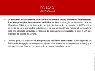 IV. LOIC
AUTONOMIAS
64
» Os conceitos de autonomia técnica e de autonomia táctica devem ser interpretados
à luz dos princípios fundamentais definidos no CPP: a direcção do inquérito cabe ao
Ministério Público, a da instrução, ao juiz de instrução, actuando os OPC’s sob a
direcção dessa autoridades judiciárias e na sua dependência funcional; o inquérito
está em absoluto vinculado à decisão de arquivamento/acusação, o que é um dos
alicerces do Estado de Direito.
» Devem, pois, ser objecto de interpretação restritiva, caso-a-caso. Tudo depende do
âmbito da delegação de competência (com suas eventuais instruções ou ordens) que
em concreto for feita no processo e do acto processual em causa.
Rui
Cardoso
|
Março_2024
|
 