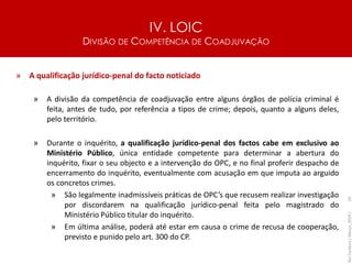 IV. LOIC
DIVISÃO DE COMPETÊNCIA DE COADJUVAÇÃO
65
» A qualificação jurídico-penal do facto noticiado
» A divisão da competência de coadjuvação entre alguns órgãos de polícia criminal é
feita, antes de tudo, por referência a tipos de crime; depois, quanto a alguns deles,
pelo território.
» Durante o inquérito, a qualificação jurídico-penal dos factos cabe em exclusivo ao
Ministério Público, única entidade competente para determinar a abertura do
inquérito, fixar o seu objecto e a intervenção do OPC, e no final proferir despacho de
encerramento do inquérito, eventualmente com acusação em que imputa ao arguido
os concretos crimes.
» São legalmente inadmissíveis práticas de OPC’s que recusem realizar investigação
por discordarem na qualificação jurídico-penal feita pelo magistrado do
Ministério Público titular do inquérito.
» Em última análise, poderá até estar em causa o crime de recusa de cooperação,
previsto e punido pelo art. 300 do CP.
Rui
Cardoso
|
Março_2024
|
 