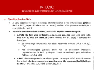 IV. LOIC
DIVISÃO DE COMPETÊNCIA DE COADJUVAÇÃO
66
» Classificações dos OPC’s
» A LOIC classifica os órgãos de polícia criminal quanto à sua competência: genérica
(PCIC e PNTL), especializada (todos os demais), embora não apresente critério para
essa distinção – art. 6
» Há confusão de conceitos e critérios, bem como imprecisão terminológica:
» A PNTL não tem uma verdadeira competência genérica (que seria para tudo,
mas não é), mas sim residual (como referido no art. 10/5) - compete-lhe
investigar:
» os crimes cuja competência não esteja reservada a outros OPC’s – art. 9/1
LOIC;
» nas circunscrições judiciais onde não se encontrem instalados
departamentos da PCIC, quaisquer crimes, se ordenado pelo Ministério
Público – art. 9/2 LOIC
» A PCIC só tem competência para investigar os crimes que a LOIC especificamente
lhe atribui; não tem competência genérica, nem tão pouco residual idêntica à
da PNTL – art. 10 da LOIC e art. 6 do DL 15/2014;
Rui
Cardoso
|
Março_2024
|
 