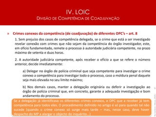 IV. LOIC
DIVISÃO DE COMPETÊNCIA DE COADJUVAÇÃO
67
» Crimes conexos da competência (de coadjuvação) de diferentes OPC’s – art. 8
1. Sem prejuízo dos casos de competência delegada, se o crime que está a ser investigado
revelar conexão com crimes que não sejam da competência do órgão investigador, este,
em ofício fundamentado, remete o processo à autoridade judiciária competente, no prazo
máximo de setenta e duas horas.
2. A autoridade judiciária competente, após receber o ofício a que se refere o número
anterior, decide imediatamente:
a) Delegar no órgão de polícia criminal que seja competente para investigar o crime
conexo a competência para investigar todo o processo, caso a moldura penal daquele
seja mais elevada no seu limite máximo;
b) Nos demais casos, manter a delegação originária ou deferir a investigação ao
órgão de polícia criminal que, em concreto, garante a adequada investigação e bom
andamento do processo.
Rui
Cardoso
|
Março_2024
|
Se a delegação já identificava os diferentes crimes conexos, o OPC que a receber já tem
competência para todos eles. O procedimento definido no artigo é só para quando tal não
sucede (quando o crime conexo só surge mais tarde – mas, nesse caso, deve haver
despacho do MP a alargar o objecto do inquérito...)
 