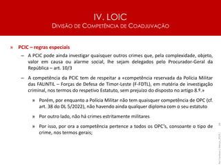 IV. LOIC
DIVISÃO DE COMPETÊNCIA DE COADJUVAÇÃO
68
» PCIC – regras especiais
– A PCIC pode ainda investigar quaisquer outros crimes que, pela complexidade, objeto,
valor em causa ou alarme social, lhe sejam delegados pelo Procurador-Geral da
República – art. 10/3
– A competência da PCIC tem de respeitar a «competência reservada da Polícia Militar
das FALINTIL – Forças de Defesa de Timor-Leste (F-FDTL), em matéria de investigação
criminal, nos termos do respetivo Estatuto, sem prejuízo do disposto no artigo 8.º.»
» Porém, por enquanto a Polícia Militar não tem quaisquer competência de OPC (cf.
art. 38 do DL 5/2022), não havendo ainda qualquer diploma com o seu estatuto
» Por outro lado, não há crimes estritamente militares
» Por isso, por ora a competência pertence a todos os OPC’s, consoante o tipo de
crime, nos termos gerais;
Rui
Cardoso
|
Março_2024
|
 