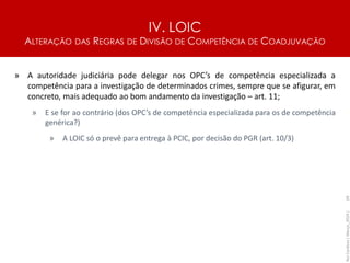 IV. LOIC
ALTERAÇÃO DAS REGRAS DE DIVISÃO DE COMPETÊNCIA DE COADJUVAÇÃO
69
» A autoridade judiciária pode delegar nos OPC’s de competência especializada a
competência para a investigação de determinados crimes, sempre que se afigurar, em
concreto, mais adequado ao bom andamento da investigação – art. 11;
» E se for ao contrário (dos OPC’s de competência especializada para os de competência
genérica?)
» A LOIC só o prevê para entrega à PCIC, por decisão do PGR (art. 10/3)
Rui
Cardoso
|
Março_2024
|
 