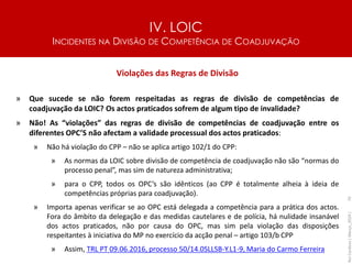 IV. LOIC
INCIDENTES NA DIVISÃO DE COMPETÊNCIA DE COADJUVAÇÃO
70
Violações das Regras de Divisão
» Que sucede se não forem respeitadas as regras de divisão de competências de
coadjuvação da LOIC? Os actos praticados sofrem de algum tipo de invalidade?
» Não! As “violações” das regras de divisão de competências de coadjuvação entre os
diferentes OPC’S não afectam a validade processual dos actos praticados:
» Não há violação do CPP – não se aplica artigo 102/1 do CPP:
» As normas da LOIC sobre divisão de competência de coadjuvação não são “normas do
processo penal”, mas sim de natureza administrativa;
» para o CPP, todos os OPC’s são idênticos (ao CPP é totalmente alheia à ideia de
competências próprias para coadjuvação).
» Importa apenas verificar se ao OPC está delegada a competência para a prática dos actos.
Fora do âmbito da delegação e das medidas cautelares e de polícia, há nulidade insanável
dos actos praticados, não por causa do OPC, mas sim pela violação das disposições
respeitantes à iniciativa do MP no exercício da acção penal – artigo 103/b CPP
» Assim, TRL PT 09.06.2016, processo 50/14.0SLLSB-Y.L1-9, Maria do Carmo Ferreira
Rui
Cardoso
|
Março_2024
|
 
