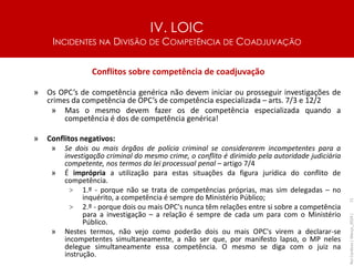 IV. LOIC
INCIDENTES NA DIVISÃO DE COMPETÊNCIA DE COADJUVAÇÃO
71
Conflitos sobre competência de coadjuvação
» Os OPC’s de competência genérica não devem iniciar ou prosseguir investigações de
crimes da competência de OPC’s de competência especializada – arts. 7/3 e 12/2
» Mas o mesmo devem fazer os de competência especializada quando a
competência é dos de competência genérica!
» Conflitos negativos:
» Se dois ou mais órgãos de polícia criminal se considerarem incompetentes para a
investigação criminal do mesmo crime, o conflito é dirimido pela autoridade judiciária
competente, nos termos da lei processual penal – artigo 7/4
» É imprópria a utilização para estas situações da figura jurídica do conflito de
competência.
> 1.º - porque não se trata de competências próprias, mas sim delegadas – no
inquérito, a competência é sempre do Ministério Público;
> 2.º - porque dois ou mais OPC's nunca têm relações entre si sobre a competência
para a investigação – a relação é sempre de cada um para com o Ministério
Público.
» Nestes termos, não vejo como poderão dois ou mais OPC's virem a declarar-se
incompetentes simultaneamente, a não ser que, por manifesto lapso, o MP neles
delegue simultaneamente essa competência. O mesmo se diga com o juiz na
instrução.
Rui
Cardoso
|
Março_2024
|
 