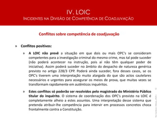 IV. LOIC
INCIDENTES NA DIVISÃO DE COMPETÊNCIA DE COADJUVAÇÃO
72
Conflitos sobre competência de coadjuvação
» Conflitos positivos:
» A LOIC não prevê a situação em que dois ou mais OPC‘s se consideram
competentes para a investigação criminal do mesmo crime, mas tal pode suceder
(não poderá acontecer na instrução, pois aí não têm qualquer poder de
iniciativa). Assim poderá suceder no âmbito do despacho de natureza genérica
previsto no artigo 228/3 CPP. Poderá ainda suceder, fora desses casos, se os
OPC's tiverem uma interpretação muito alargada do que são actos cautelares
necessários e urgentes para assegurar os meios de prova, que muitas vezes se
transformam rapidamente em autênticos inquéritos.
» Estes conflitos só poderão ser resolvidos pelo magistrado do Ministério Público
titular do inquérito. O sistema de coordenação dos OPC's previsto na LOIC é
completamente alheio a estes assuntos. Uma interpretação desse sistema que
pretenda atribuir-lhe competência para intervir em processos concretos choca
frontalmente contra a Constituição.
Rui
Cardoso
|
Março_2024
|
 