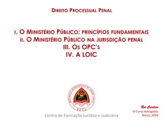 Centro de Formação Jurídica e Judiciária
DIREITO PROCESSUAL PENAL
Rui Cardoso
VI Curso Advogados
Março_2024
I. O MINISTÉRIO PÚBLICO: PRINCÍPIOS FUNDAMENTAIS
II. O MINISTÉRIO PÚBLICO NA JURISDIÇÃO PENAL
III. OS OPC’S
IV. A LOIC
 