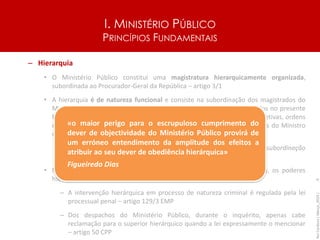 I. MINISTÉRIO PÚBLICO
PRINCÍPIOS FUNDAMENTAIS
– Hierarquia
• O Ministério Público constitui uma magistratura hierarquicamente organizada,
subordinada ao Procurador-Geral da República – artigo 3/1
• A hierarquia é de natureza funcional e consiste na subordinação dos magistrados do
Ministério Público aos seus superiores hierárquicos, nos termos definidos no presente
Estatuto, e na consequente obrigação de acatamento por aqueles das diretivas, ordens
e instruções recebidas, sem prejuízo do disposto nos artigos 4.º (poderes do Ministro
da Justiça) e 21.º (limites aos poderes hierárquicos) - artigo 129/2 EMP
– Hierarquia de função e não de categoria (a hierarquia consiste na subordinação
dos magistrados aos seus concretos superiores hierárquicos…)
• Na área onde o MP tem poderes de autoridade judiciária (a criminal), os poderes
hierárquicos são muitíssimos limitados
– A intervenção hierárquica em processo de natureza criminal é regulada pela lei
processual penal – artigo 129/3 EMP
– Dos despachos do Ministério Público, durante o inquérito, apenas cabe
reclamação para o superior hierárquico quando a lei expressamente o mencionar
– artigo 50 CPP
Rui
Cardoso
|
Março_2024
|
9
«o maior perigo para o escrupuloso cumprimento do
dever de objectividade do Ministério Público provirá de
um erróneo entendimento da amplitude dos efeitos a
atribuir ao seu dever de obediência hierárquica»
Figueiredo Dias
 