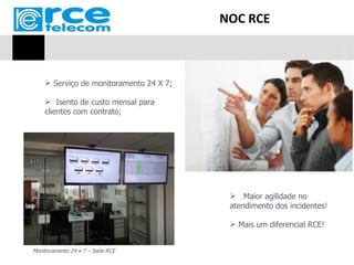 NOC RCE



     Serviço de monitoramento 24 X 7;

     Isento de custo mensal para
    clientes com contrato;




                                           Maior agilidade no
                                          atendimento dos incidentes!

                                           Mais um diferencial RCE!


Monitoramento 24 x 7 – Sede RCE
 