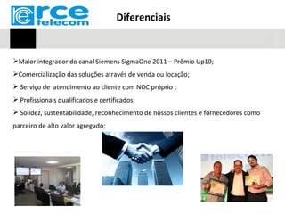 Diferenciais


Maior integrador do canal Siemens SigmaOne 2011 – Prêmio Up10;
Comercialização das soluções através de venda ou locação;
 Serviço de atendimento ao cliente com NOC próprio ;
 Profissionais qualificados e certificados;
 Solidez, sustentabilidade, reconhecimento de nossos clientes e fornecedores como
parceiro de alto valor agregado;
 