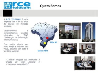 Quem Somos


A RCE TELECOM é uma
empresa com + de 10 anos
de atuação no mercado
brasileiro;

Desenvolvemos            e
comercializamos   soluções
integradas     de     TI&C
(Tecnologia da Informação
e Comunicação);
                                                 Filial SP
Com matriz situada em
Porto Alegre e filial em São
Paulo, atuamos em todo o
território nacional;                Matriz POA



  “...Nossas soluções são orientadas à
  criação    de    valor,    parceria e
  crescimento sustentável...”
 