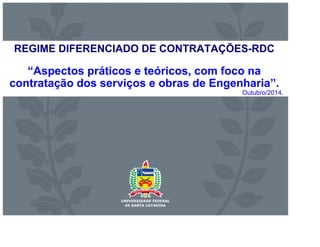 REGIME DIFERENCIADO DE CONTRATAÇÕES-RDC 
“Aspectos práticos e teóricos, com foco na 
contratação dos serviços e obras de Engenharia”. 
Outubro/2014. 
 