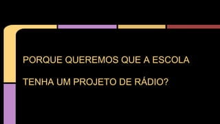 PORQUE QUEREMOS QUE A ESCOLA
TENHA UM PROJETO DE RÁDIO?
 