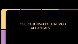 QUE OBJETIVOS QUEREMOS
ALCANÇAR?
 