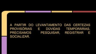 A PARTIR DO LEVANTAMENTO DAS CERTEZAS
PROVISÓRIAS E DÚVIDAS TEMPORÁRIAS,
PRECISAMOS PESQUISAR, REGISTRAR E
SOCIALIZAR.
 