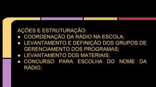 AÇÕES E ESTRUTURAÇÃO:
● COORDENAÇÃO DA RÁDIO NA ESCOLA;
● LEVANTAMENTO E DEFINIÇÃO DOS GRUPOS DE
GERENCIAMENTO DOS PROGRAMAS;
● LEVANTAMENTO DOS MATERIAIS;
● CONCURSO PARA ESCOLHA DO NOME DA
RÁDIO;
 
